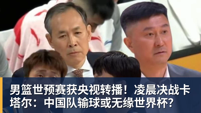 男篮世预赛获央视转播！凌晨决战卡塔尔：中国队输球或无缘世界杯？